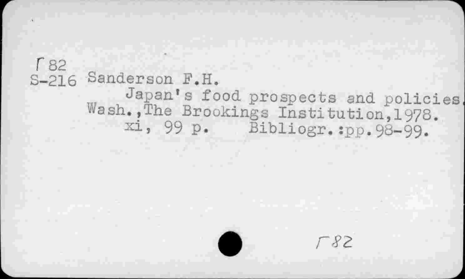 ﻿r 82
S-216
Sanderson F.H.
Japan’s food prospects and policies Wash.,The Brookings Institution,1978.
xi, 99 p. Bibliogr.jpp.98-99.
